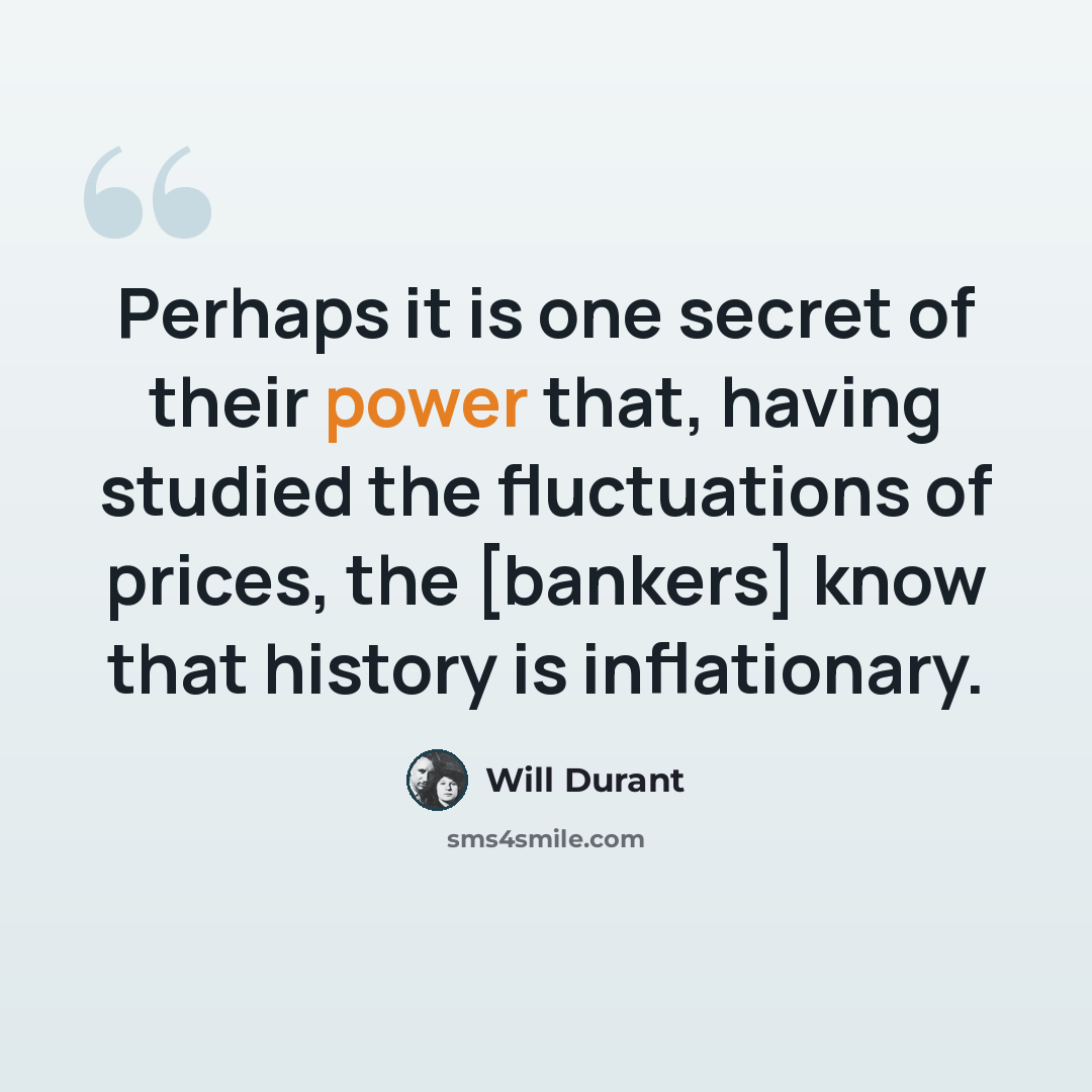 “Perhaps it is one secret of their power that, having studied the fluctuations of prices, the [bankers] know that history is inflationary.” quote by Will Durant
