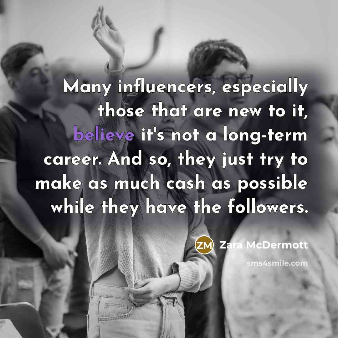 “Many influencers, especially those that are new to it, believe it's not a long-term career. And so, they just try to make as much cash as possible while they have the followers.” quote by Zara McDermott