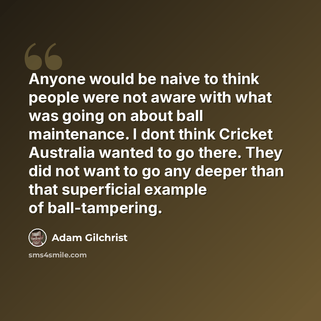 “Anyone would be naive to think people were not aware with what was going on about ball maintenance. I dont think Cricket Australia wanted to go there. They did not want to go any deeper than that superficial example of ball-tampering.” quote by Adam Gilchrist