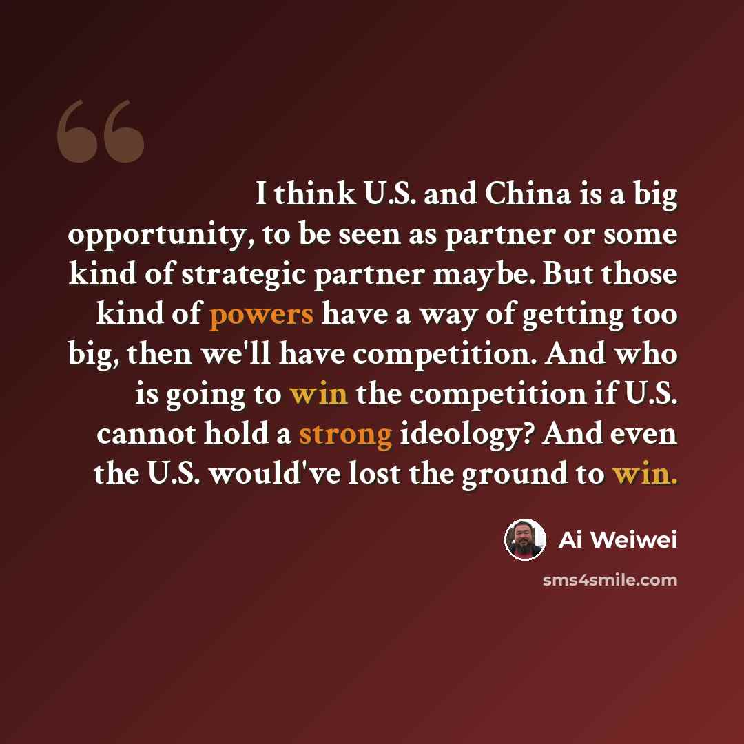 “I think U.S. and China is a big opportunity, to be seen as partner or some kind of strategic partner maybe. But those kind of powers have a way of getting too big, then we'll have competition. And who is going to win the competition if U.S. cannot hold a strong ideology? And even the U.S. would've…” quote by Ai Weiwei