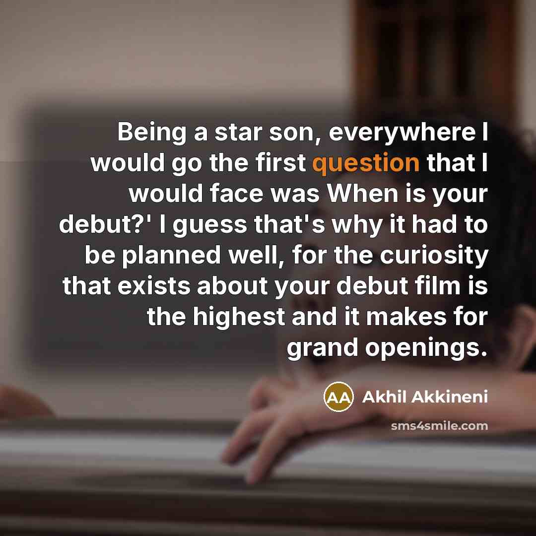 “Being a star son, everywhere I would go the first question that I would face was When is your debut?' I guess that's why it had to be planned well, for the curiosity that exists about your debut film is the highest and it makes for grand openings.” quote by Akhil Akkineni