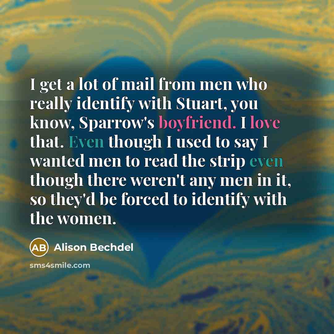 “I get a lot of mail from men who really identify with Stuart, you know, Sparrow's boyfriend. I love that. Even though I used to say I wanted men to read the strip even though there weren't any men in it, so they'd be forced to identify with the women.” quote by Alison Bechdel
