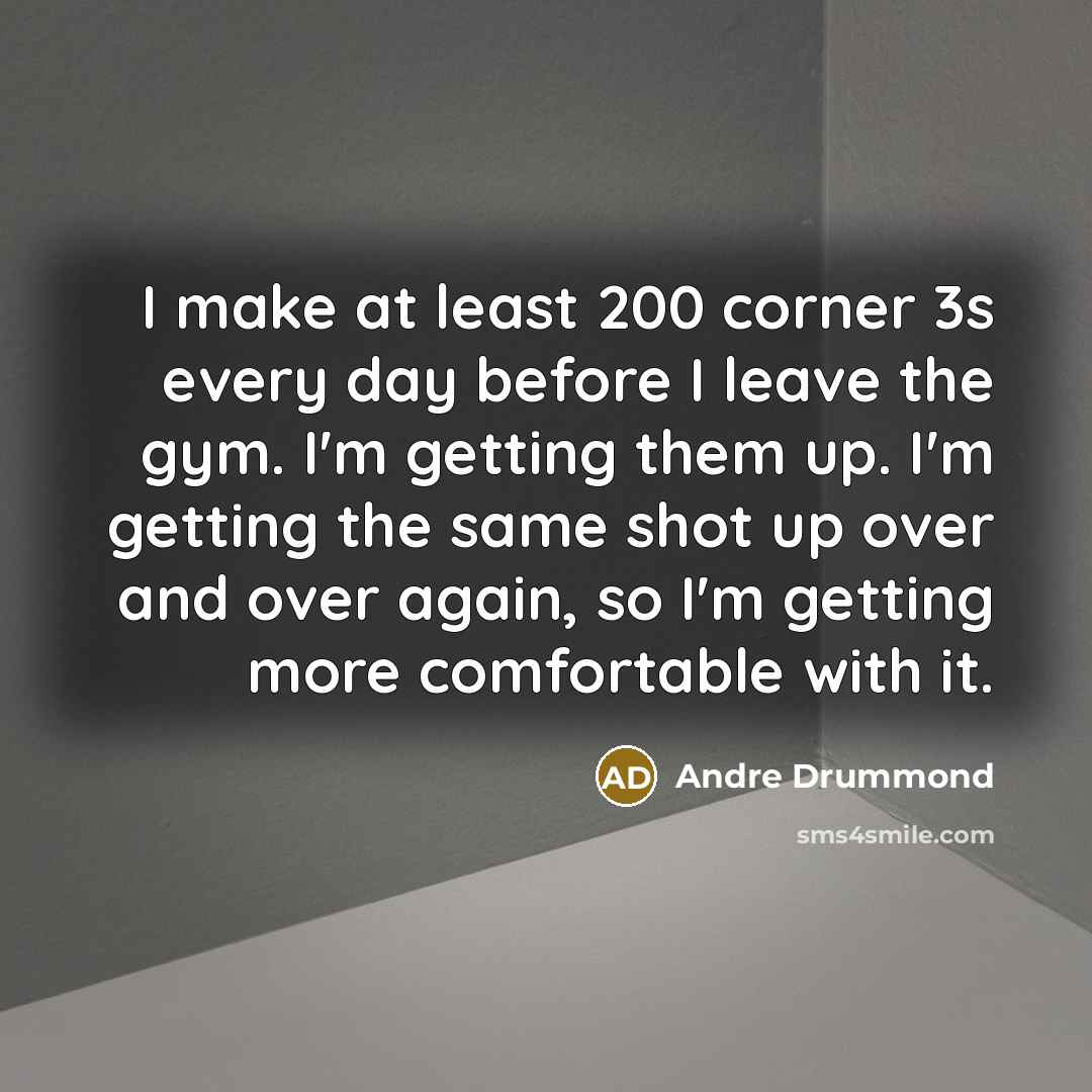 “I make at least 200 corner 3s every day before I leave the gym. I'm getting them up. I'm getting the same shot up over and over again, so I'm getting more comfortable with it.” quote by Andre Drummond