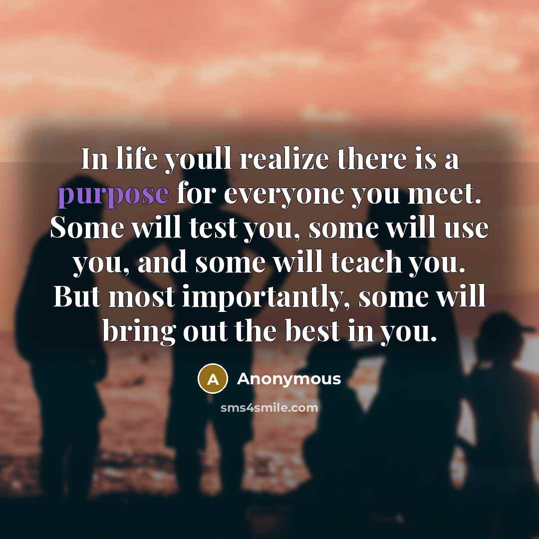 “In life youll realize there is a purpose for everyone you meet. Some will test you, some will use you, and some will teach you. But most importantly, some will bring out the best in you.” quote by Anonymous