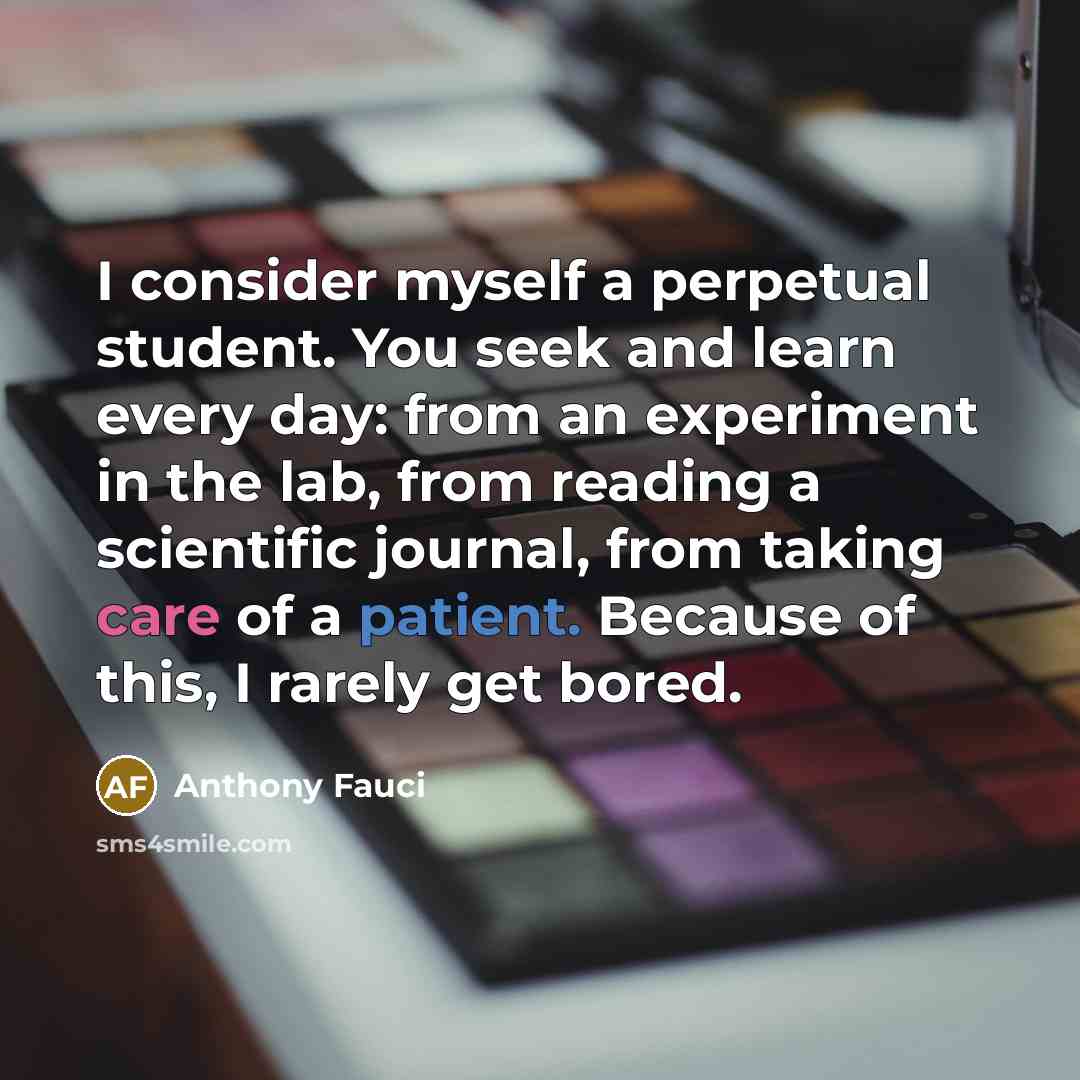 “I consider myself a perpetual student. You seek and learn every day: from an experiment in the lab, from reading a scientific journal, from taking care of a patient. Because of this, I rarely get bored.” quote by Anthony Fauci