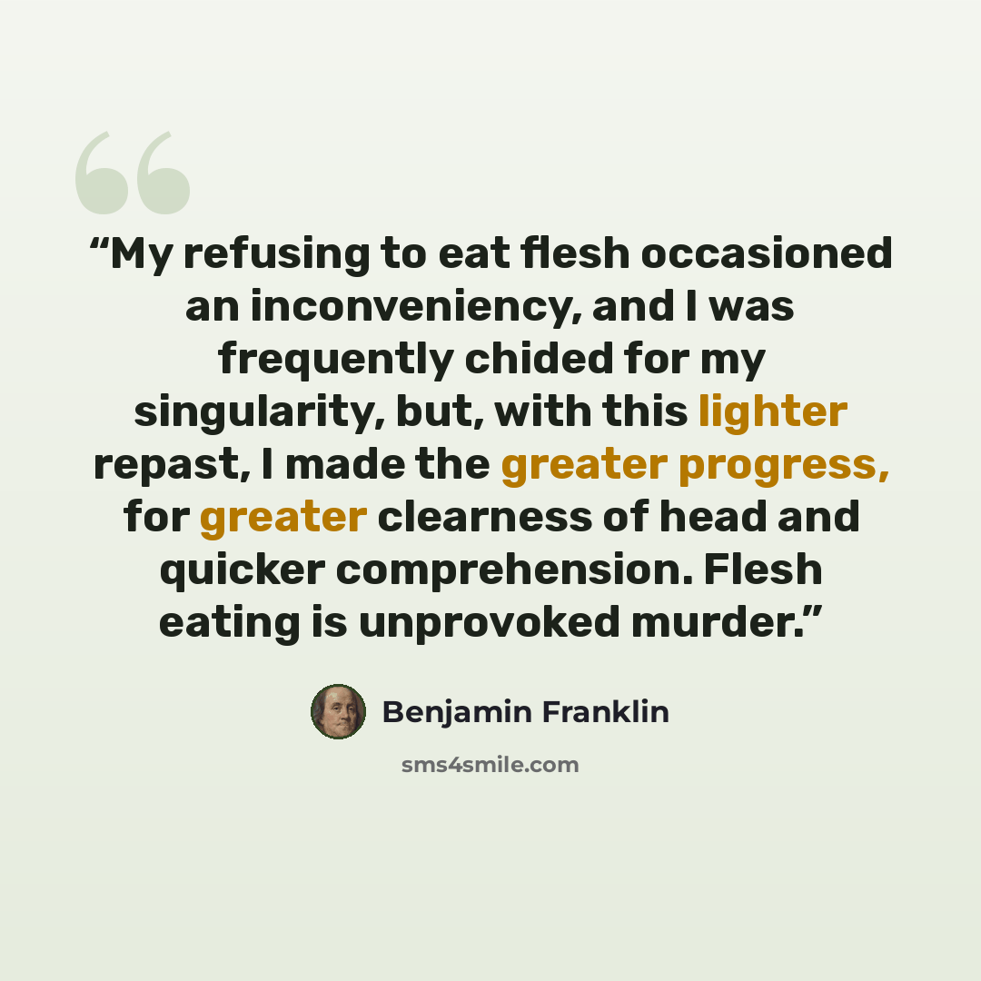 “My refusing to eat flesh occasioned an inconveniency, and I was frequently chided for my singularity, but, with this lighter repast, I made the greater progress, for greater clearness of head and quicker comprehension. Flesh eating is unprovoked murder.” quote by Benjamin Franklin