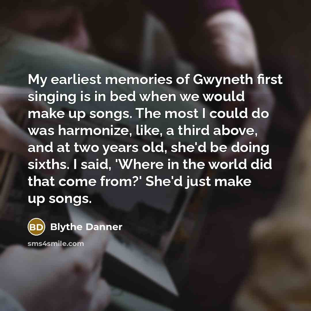 “My earliest memories of Gwyneth first singing is in bed when we would make up songs. The most I could do was harmonize, like, a third above, and at two years old, she'd be doing sixths. I said, 'Where in the world did that come from?' She'd just make up songs.” quote by Blythe Danner