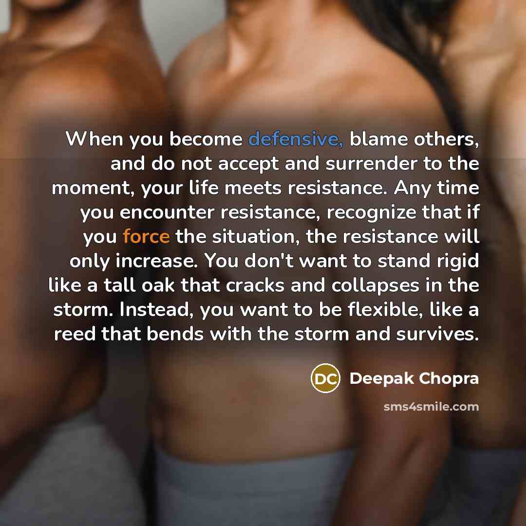 “When you become defensive, blame others, and do not accept and surrender to the moment, your life meets resistance. Any time you encounter resistance, recognize that if you force the situation, the resistance will only increase. You don't want to stand rigid like a tall oak that cracks and…” quote by Deepak Chopra
