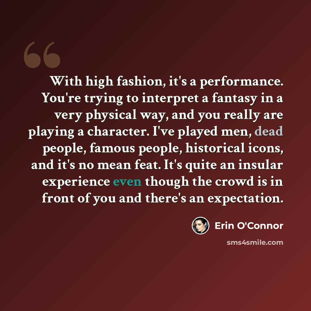 “With high fashion, it's a performance. You're trying to interpret a fantasy in a very physical way, and you really are playing a character. I've played men, dead people, famous people, historical icons, and it's no mean feat. It's quite an insular experience even though the crowd is in front of…” quote by Erin O'Connor