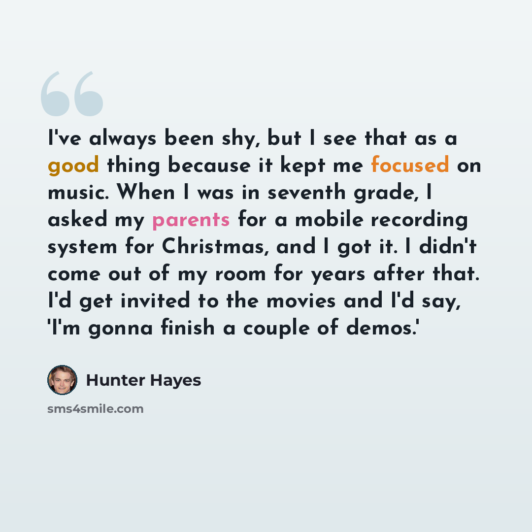 “I've always been shy, but I see that as a good thing because it kept me focused on music. When I was in seventh grade, I asked my parents for a mobile recording system for Christmas, and I got it. I didn't come out of my room for years after that. I'd get invited to the movies and I'd say, 'I'm…” quote by Hunter Hayes