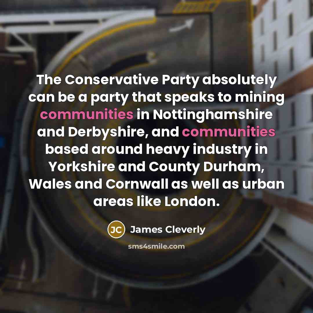 “The Conservative Party absolutely can be a party that speaks to mining communities in Nottinghamshire and Derbyshire, and communities based around heavy industry in Yorkshire and County Durham, Wales and Cornwall as well as urban areas like London.” quote by James Cleverly