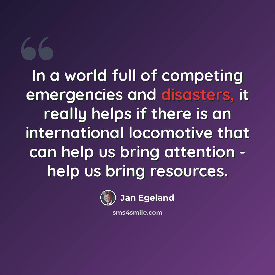 “In a world full of competing emergencies and disasters, it really helps if there is an international locomotive that can help us bring attention - help us bring resources.” quote by Jan Egeland