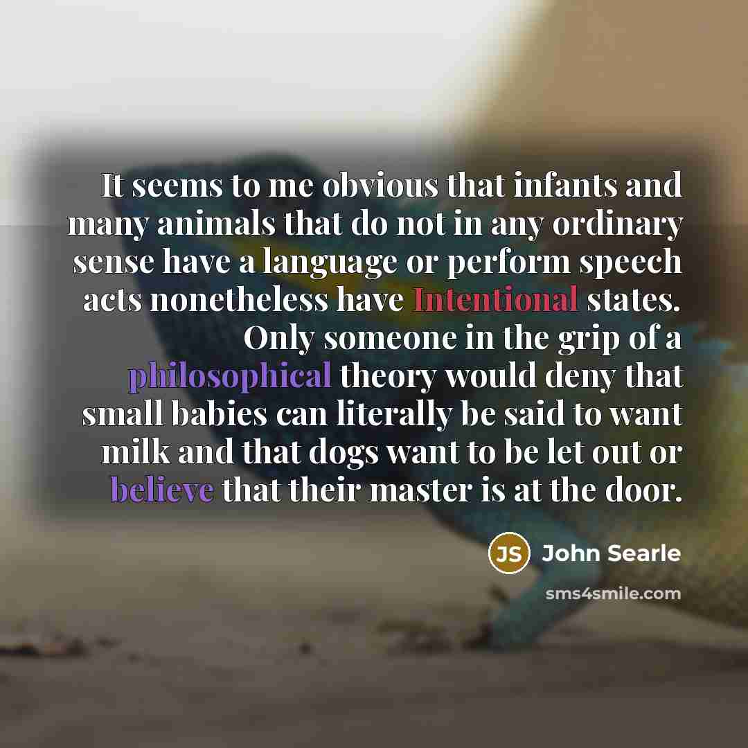 “It seems to me obvious that infants and many animals that do not in any ordinary sense have a language or perform speech acts nonetheless have Intentional states. Only someone in the grip of a philosophical theory would deny that small babies can literally be said to want milk and that dogs want…” quote by John Searle