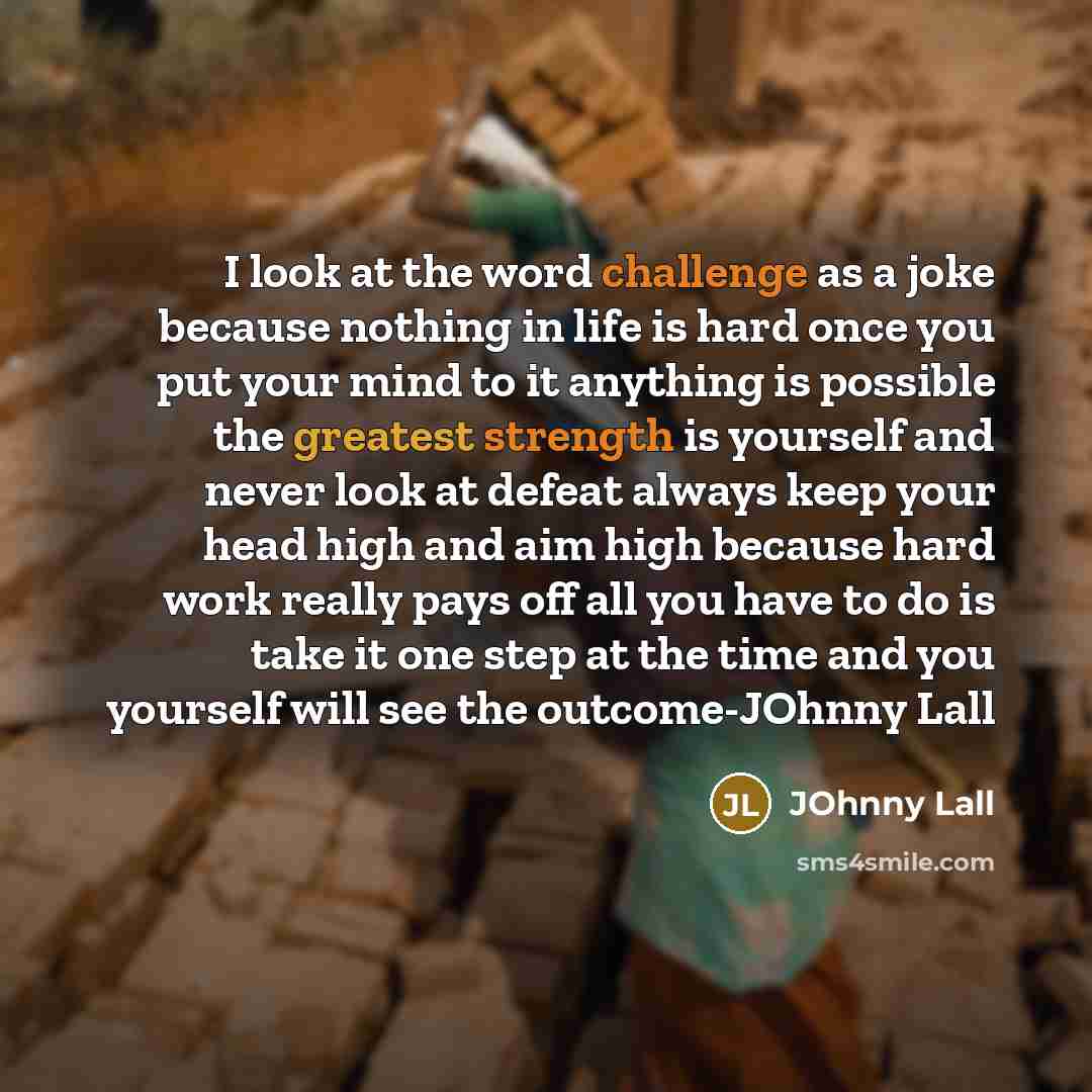 “I look at the word challenge as a joke because nothing in life is hard once you put your mind to it anything is possible the greatest strength is yourself and never look at defeat always keep your head high and aim high because hard work really pays off all you have to do is take it one step at…” quote by JOhnny Lall