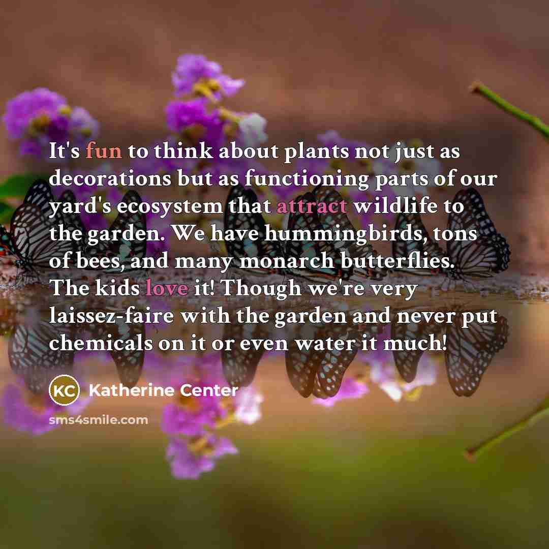 “It's fun to think about plants not just as decorations but as functioning parts of our yard's ecosystem that attract wildlife to the garden. We have hummingbirds, tons of bees, and many monarch butterflies. The kids love it! Though we're very laissez-faire with the garden and never put chemicals…” quote by Katherine Center