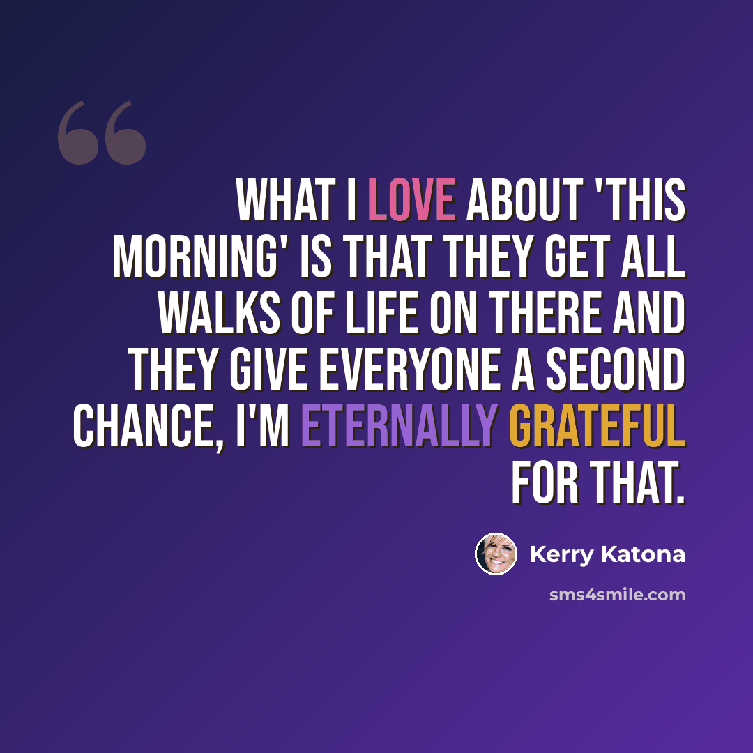 “What I love about 'This Morning' is that they get all walks of life on there and they give everyone a second chance, I'm eternally grateful for that.” quote by Kerry Katona