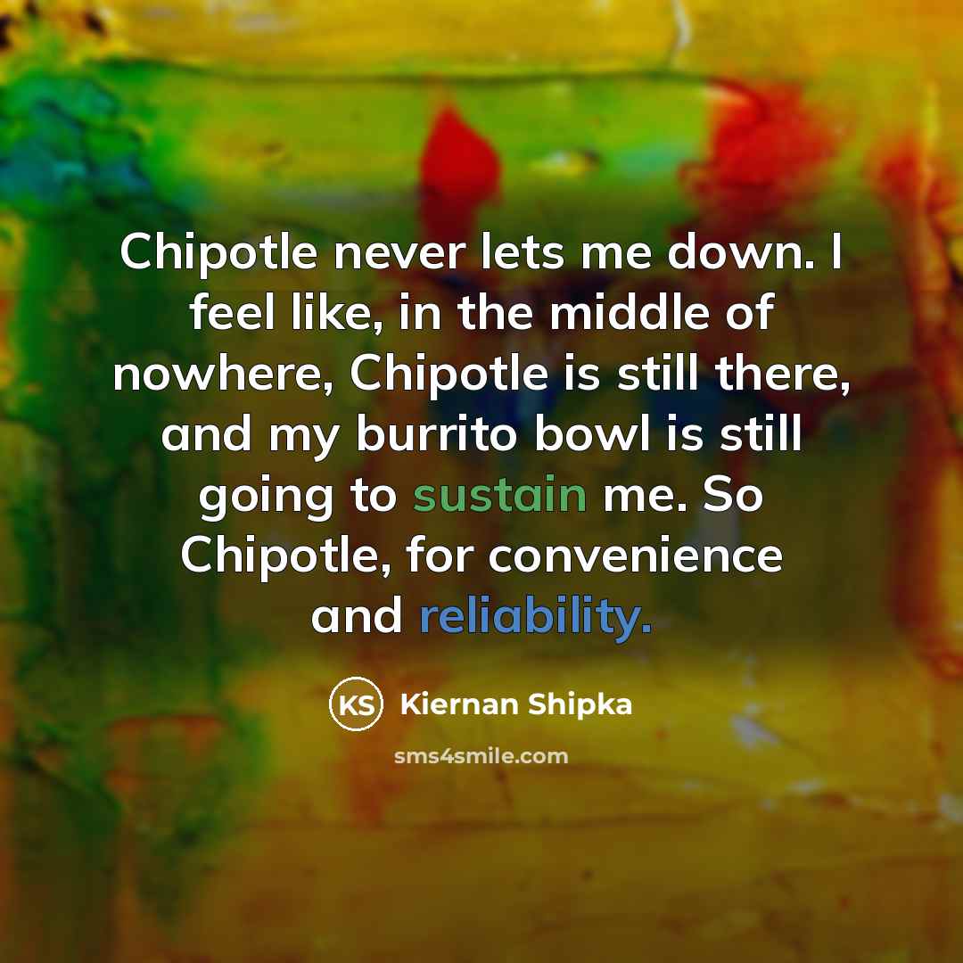 “Chipotle never lets me down. I feel like, in the middle of nowhere, Chipotle is still there, and my burrito bowl is still going to sustain me. So Chipotle, for convenience and reliability.” quote by Kiernan Shipka