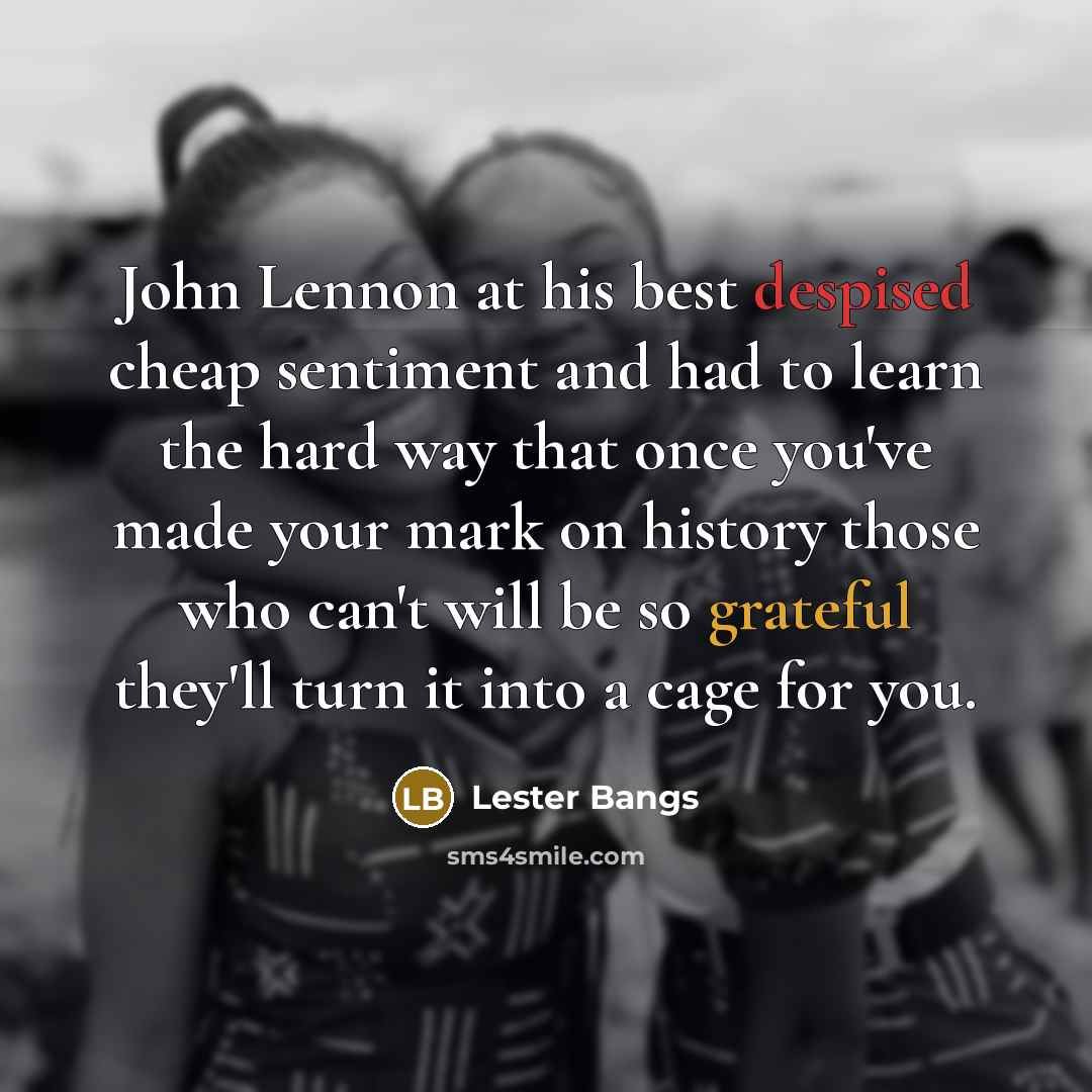 “John Lennon at his best despised cheap sentiment and had to learn the hard way that once you've made your mark on history those who can't will be so grateful they'll turn it into a cage for you.” quote by Lester Bangs
