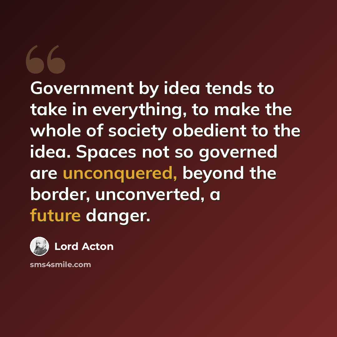 “Government by idea tends to take in everything, to make the whole of society obedient to the idea. Spaces not so governed are unconquered, beyond the border, unconverted, a future danger.” quote by Lord Acton