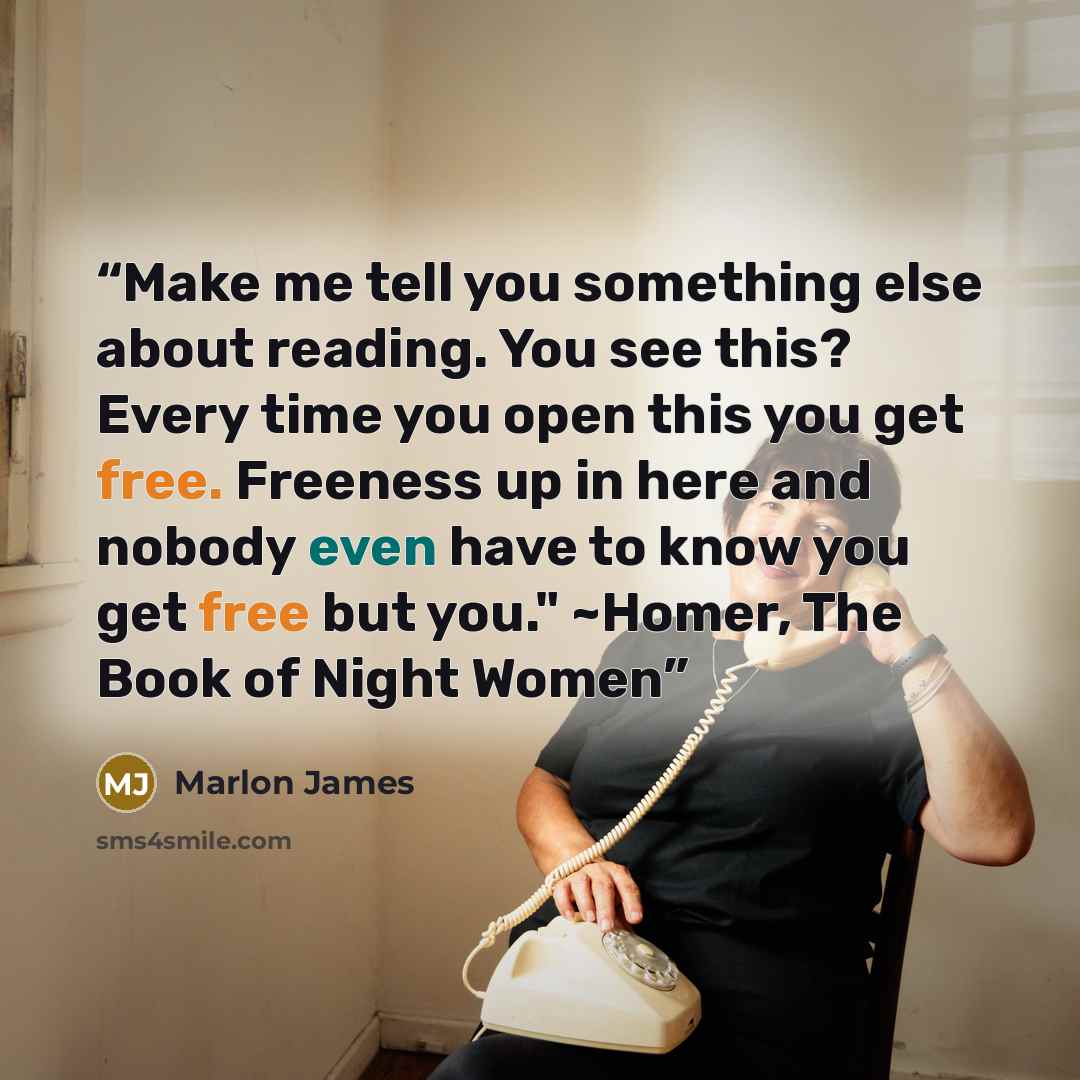 “Make me tell you something else about reading. You see this? Every time you open this you get free. Freeness up in here and nobody even have to know you get free but you." ~Homer, The Book of Night Women” quote by Marlon James