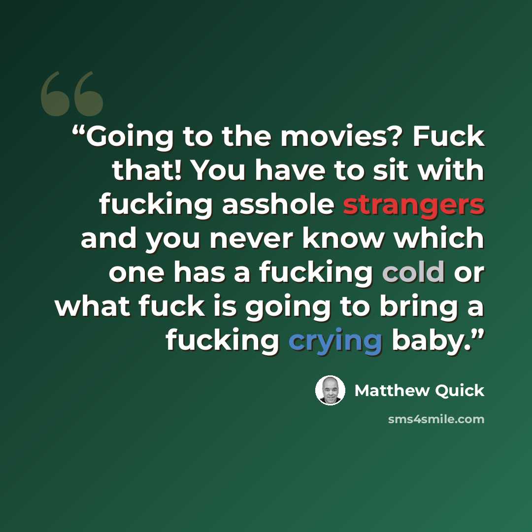 “Going to the movies? Fuck that! You have to sit with fucking asshole strangers and you never know which one has a fucking cold or what fuck is going to bring a fucking crying baby.” quote by Matthew Quick