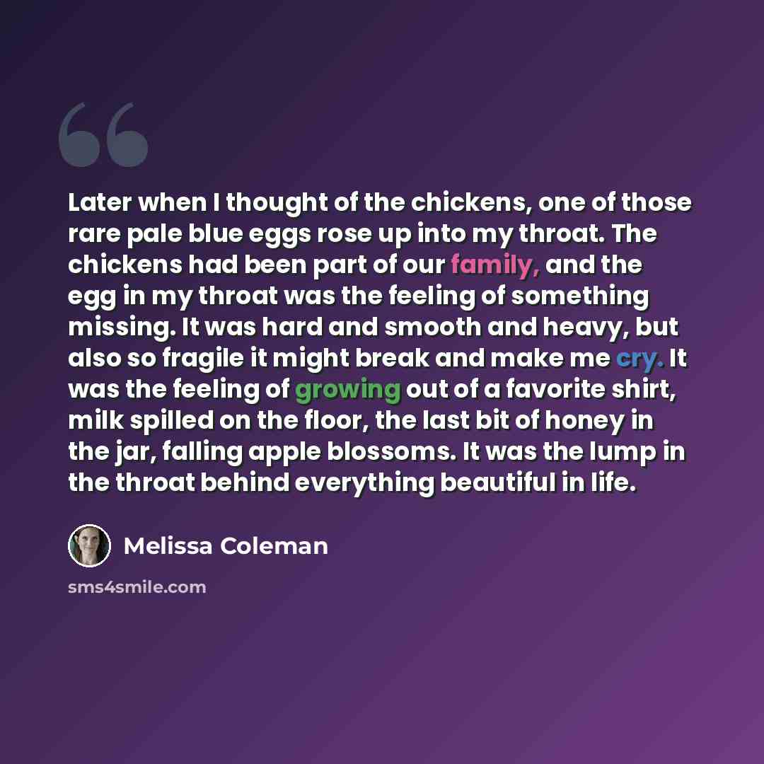 “Later when I thought of the chickens, one of those rare pale blue eggs rose up into my throat. The chickens had been part of our family, and the egg in my throat was the feeling of something missing. It was hard and smooth and heavy, but also so fragile it might break and make me cry. It was the…” quote by Melissa Coleman