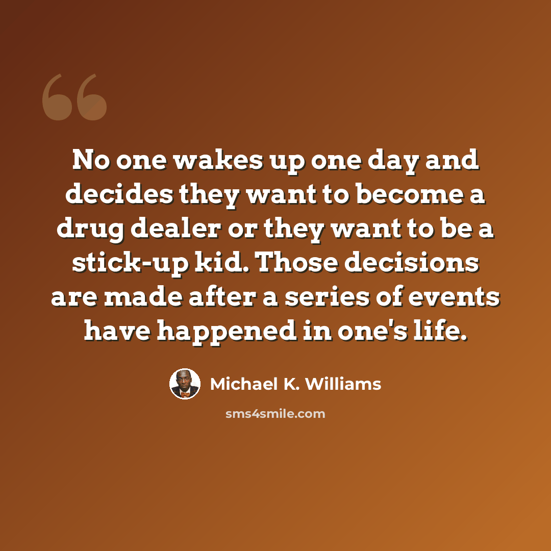 “No one wakes up one day and decides they want to become a drug dealer or they want to be a stick-up kid. Those decisions are made after a series of events have happened in one's life.” quote by Michael K. Williams