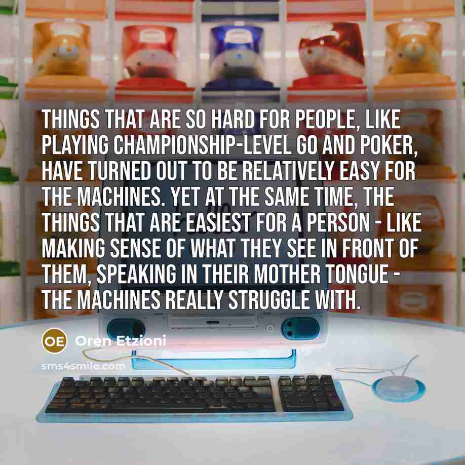 “Things that are so hard for people, like playing championship-level Go and poker, have turned out to be relatively easy for the machines. Yet at the same time, the things that are easiest for a person - like making sense of what they see in front of them, speaking in their mother tongue - the…” quote by Oren Etzioni