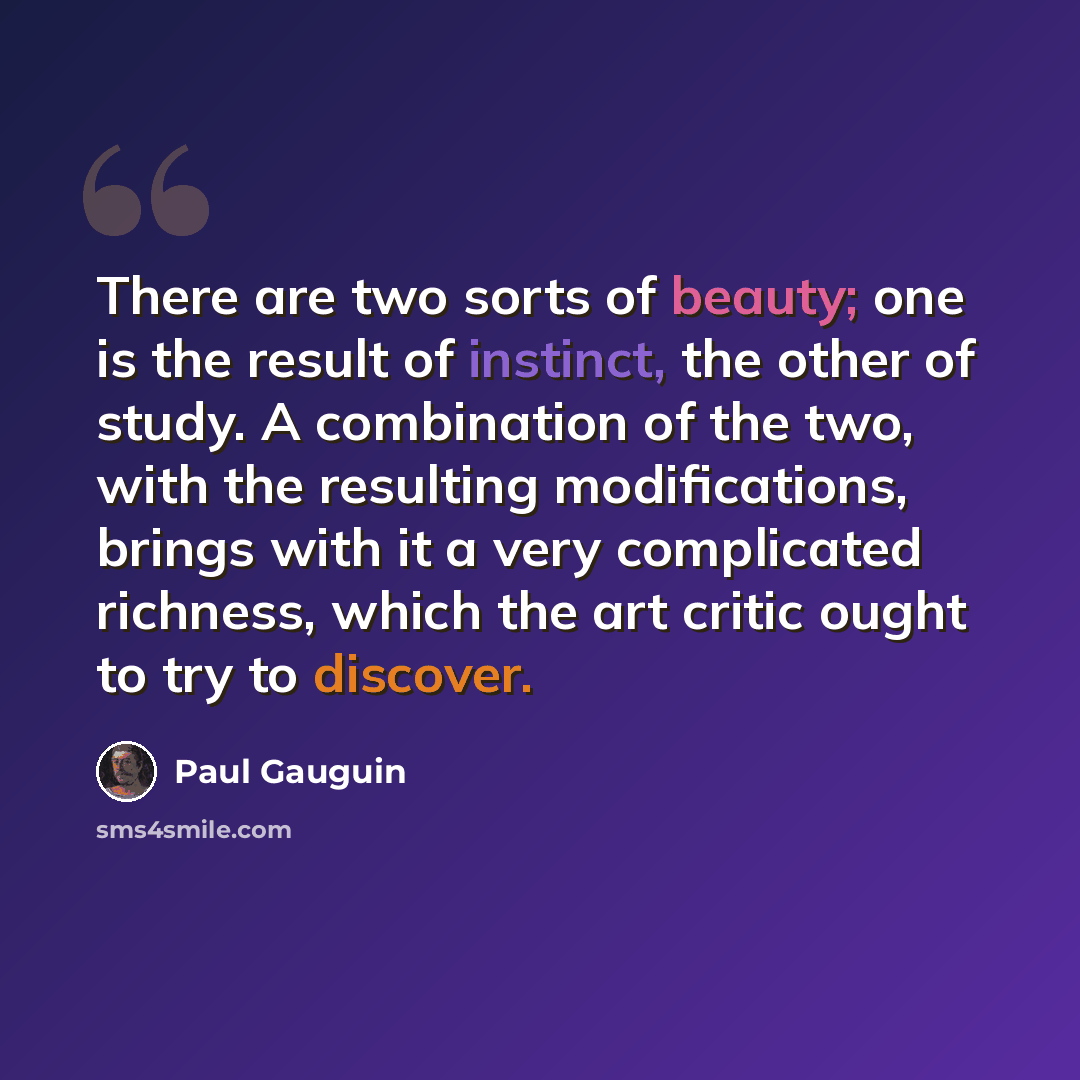“There are two sorts of beauty; one is the result of instinct, the other of study. A combination of the two, with the resulting modifications, brings with it a very complicated richness, which the art critic ought to try to discover.” quote by Paul Gauguin