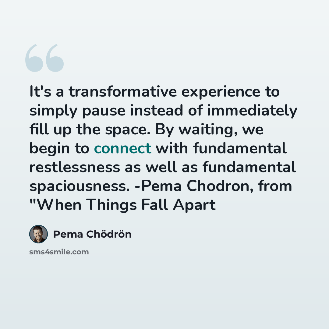 “It's a transformative experience to simply pause instead of immediately fill up the space. By waiting, we begin to connect with fundamental restlessness as well as fundamental spaciousness. -Pema Chodron, from "When Things Fall Apart” quote by Pema Chodron