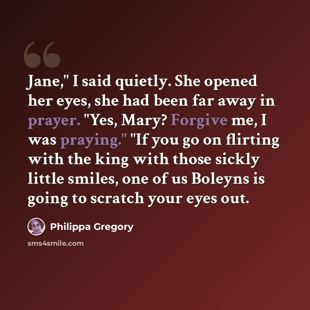 “Jane," I said quietly. She opened her eyes, she had been far away in prayer. "Yes, Mary? Forgive me, I was praying." "If you go on flirting with the king with those sickly little smiles, one of us Boleyns is going to scratch your eyes out.” quote by Philippa Gregory