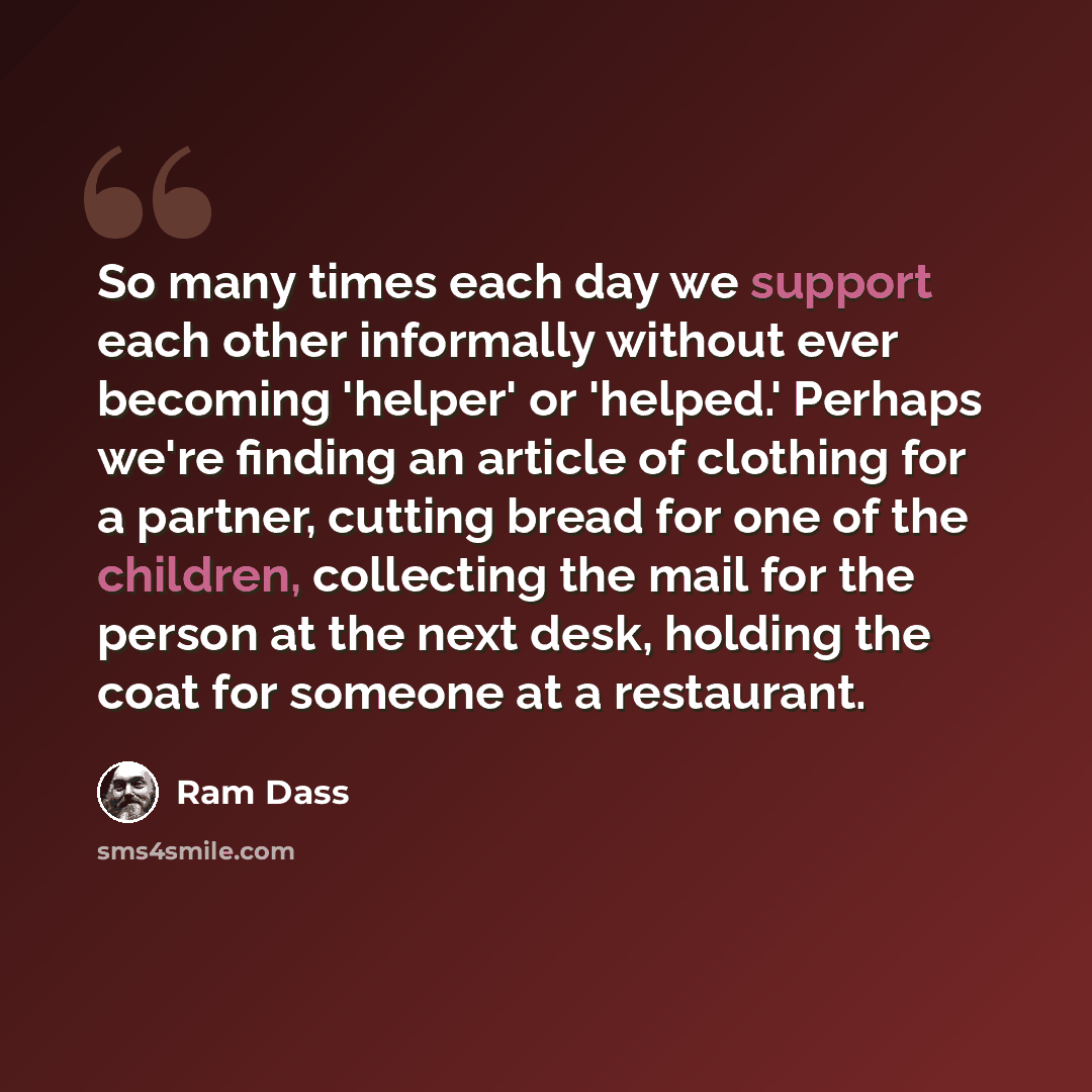 “So many times each day we support each other informally without ever becoming 'helper' or 'helped.' Perhaps we're finding an article of clothing for a partner, cutting bread for one of the children, collecting the mail for the person at the next desk, holding the coat for someone at a restaurant.” quote by Ram Dass