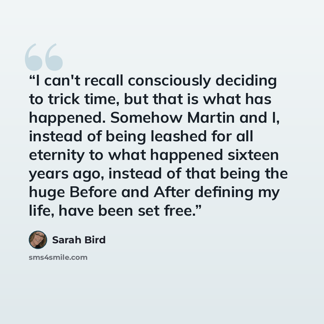 “I can't recall consciously deciding to trick time, but that is what has happened. Somehow Martin and I, instead of being leashed for all eternity to what happened sixteen years ago, instead of that being the huge Before and After defining my life, have been set free.” quote by Sarah Bird