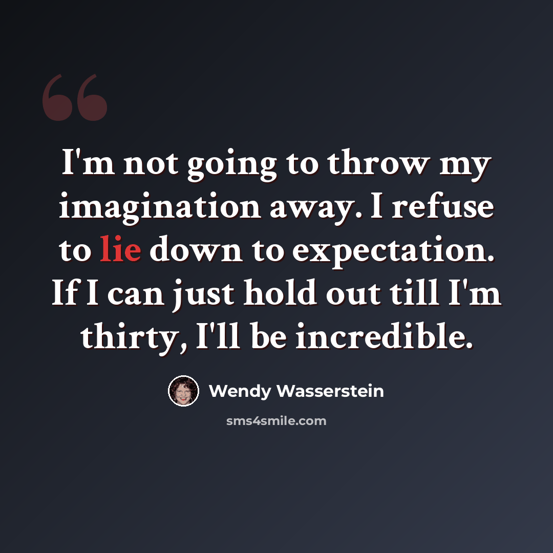 “I'm not going to throw my imagination away. I refuse to lie down to expectation. If I can just hold out till I'm thirty, I'll be incredible.” quote by Wendy Wasserstein