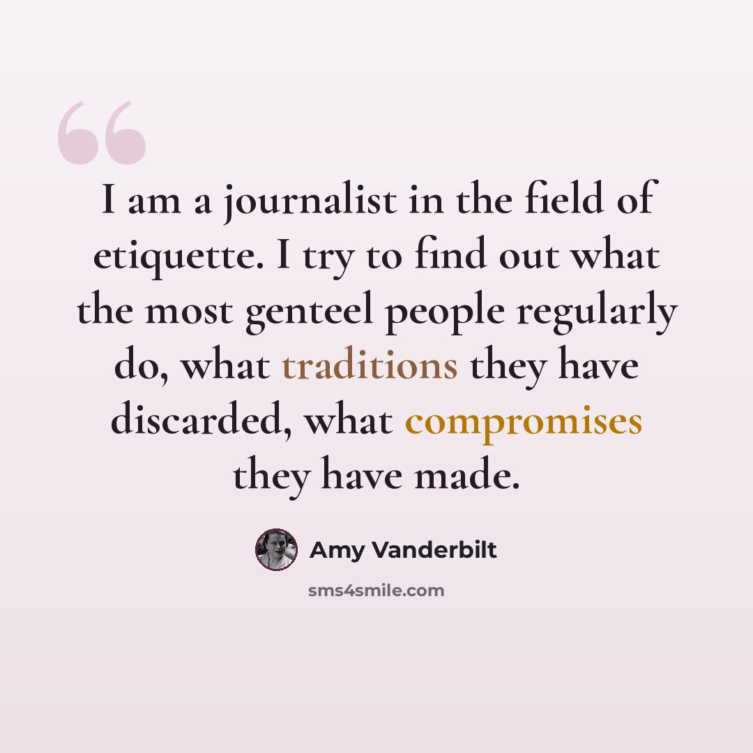 “I am a journalist in the field of etiquette. I try to find out what the most genteel people regularly do, what traditions they have discarded, what compromises they have made.” quote by Amy Vanderbilt