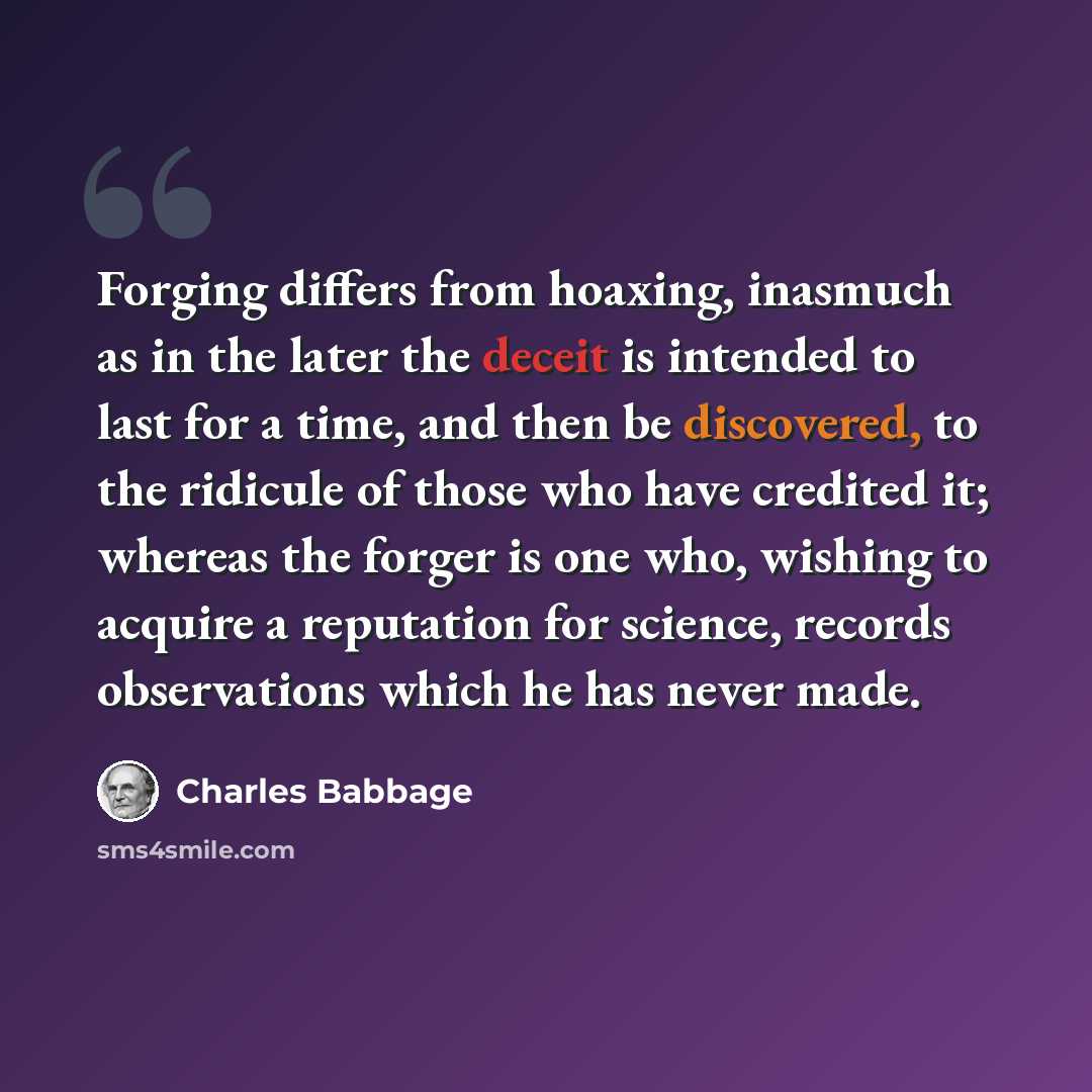“Forging differs from hoaxing, inasmuch as in the later the deceit is intended to last for a time, and then be discovered, to the ridicule of those who have credited it; whereas the forger is one who, wishing to acquire a reputation for science, records observations which he has never made.” quote by Charles Babbage