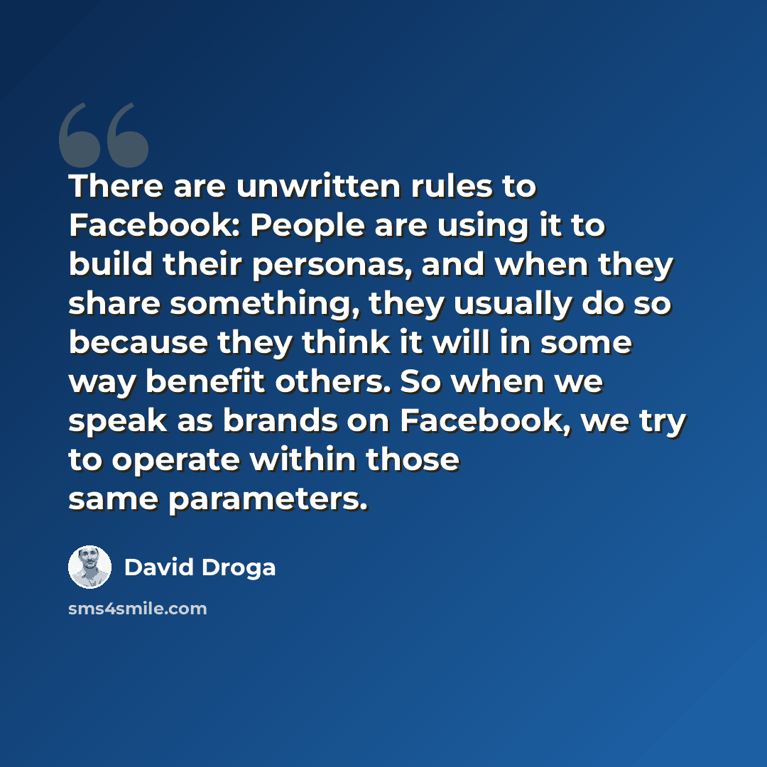 “There are unwritten rules to Facebook: People are using it to build their personas, and when they share something, they usually do so because they think it will in some way benefit others. So when we speak as brands on Facebook, we try to operate within those same parameters.” quote by David Droga