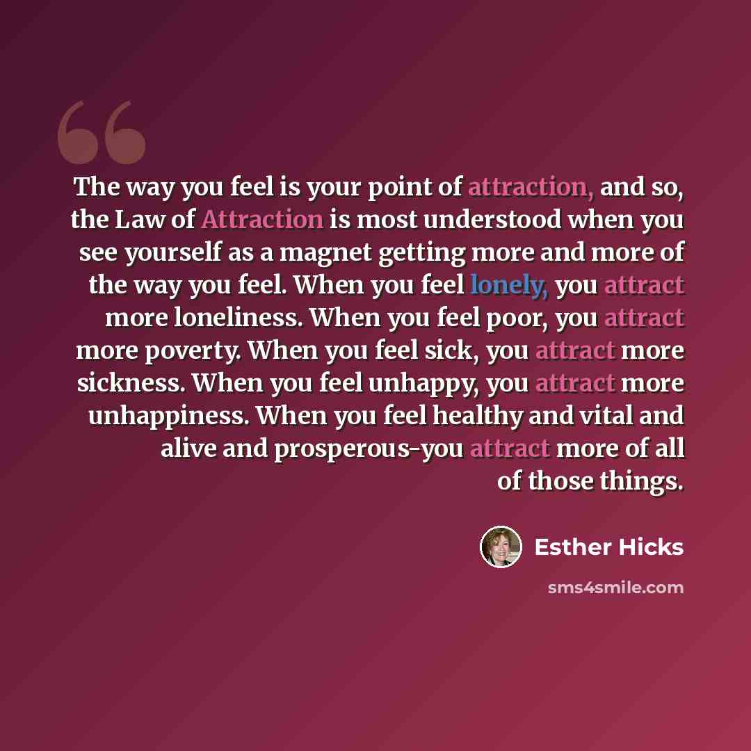 “The way you feel is your point of attraction, and so, the Law of Attraction is most understood when you see yourself as a magnet getting more and more of the way you feel. When you feel lonely, you attract more loneliness. When you feel poor, you attract more poverty. When you feel sick, you…” quote by Esther Hicks