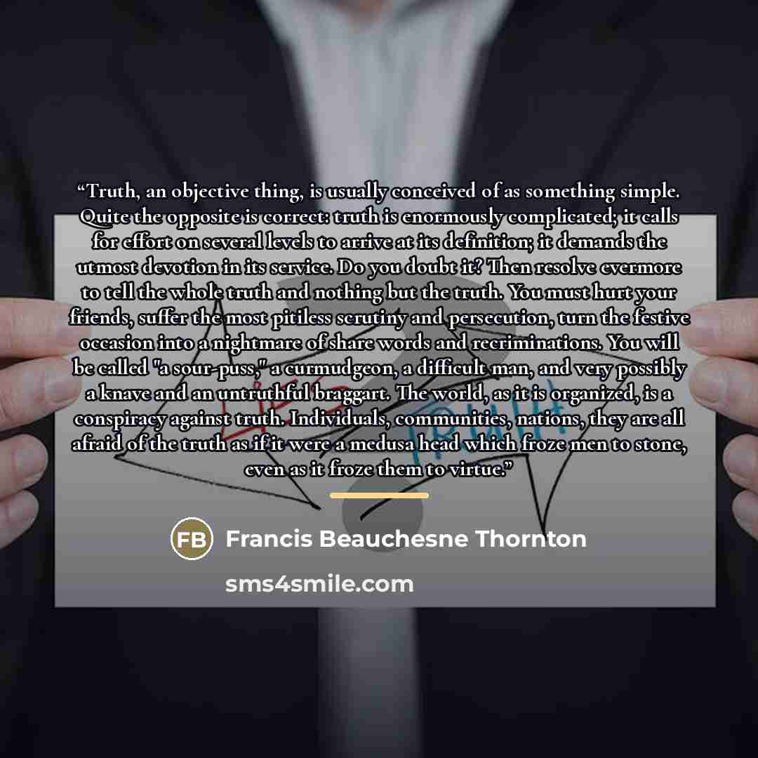 “Truth, an objective thing, is usually conceived of as something simple. Quite the opposite is correct: truth is enormously complicated; it calls for effort on several levels to arrive at its definition; it demands the utmost devotion in its service. Do you doubt it? Then resolve evermore to tell…” quote by Francis Beauchesne Thornton