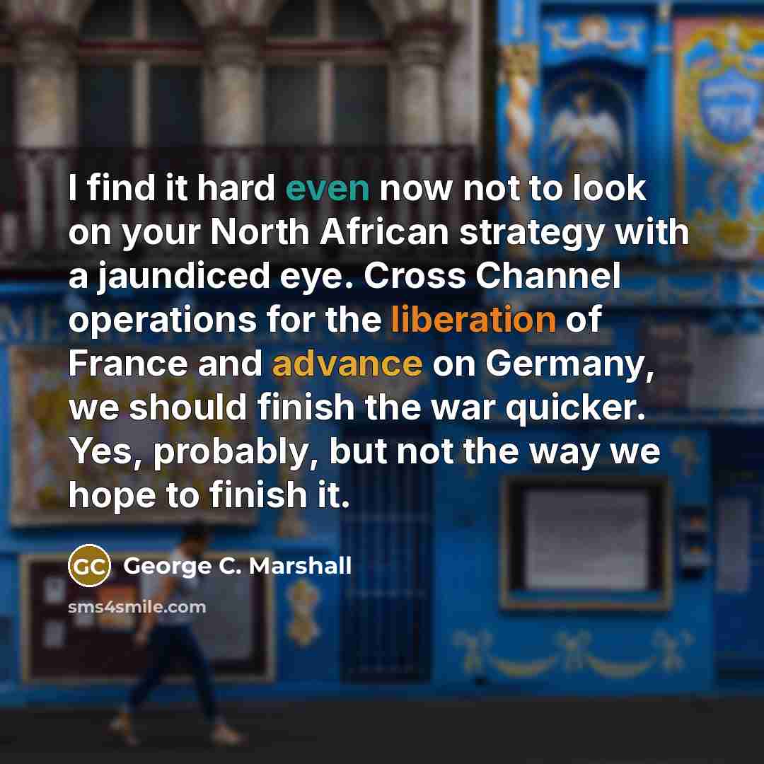 “I find it hard even now not to look on your North African strategy with a jaundiced eye. Cross Channel operations for the liberation of France and advance on Germany, we should finish the war quicker. Yes, probably, but not the way we hope to finish it.” quote by George C. Marshall