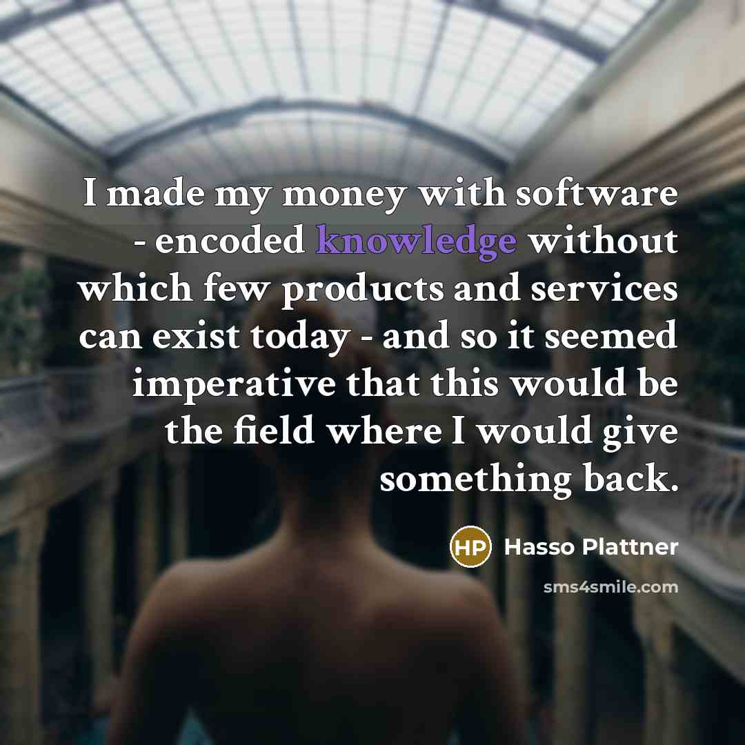 “I made my money with software - encoded knowledge without which few products and services can exist today - and so it seemed imperative that this would be the field where I would give something back.” quote by Hasso Plattner