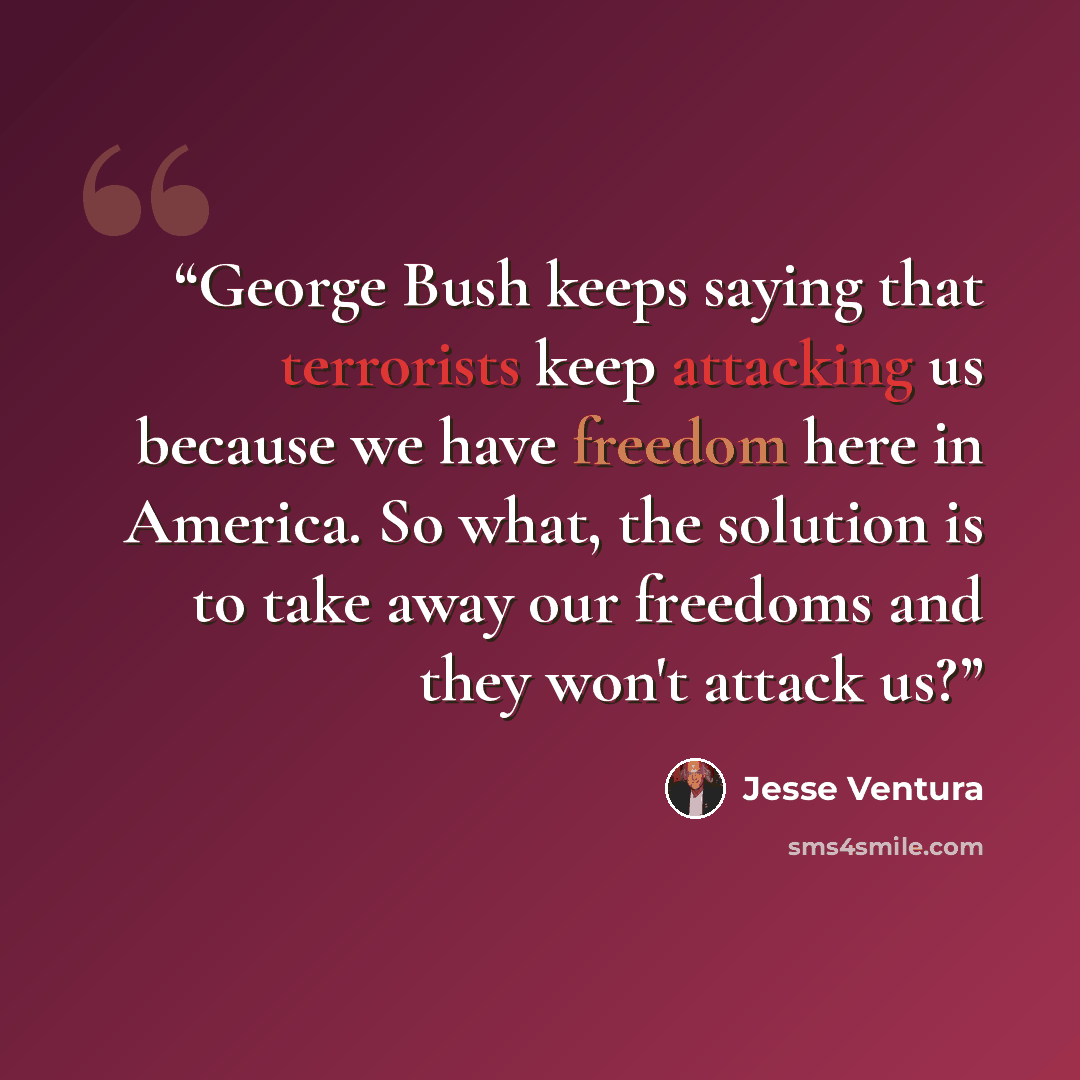 “George Bush keeps saying that terrorists keep attacking us because we have freedom here in America. So what, the solution is to take away our freedoms and they won't attack us?” quote by Jesse Ventura