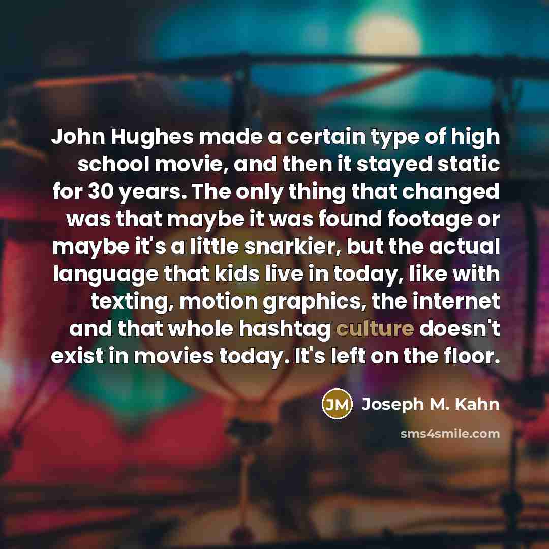 “John Hughes made a certain type of high school movie, and then it stayed static for 30 years. The only thing that changed was that maybe it was found footage or maybe it's a little snarkier, but the actual language that kids live in today, like with texting, motion graphics, the internet and that…” quote by Joseph M. Kahn