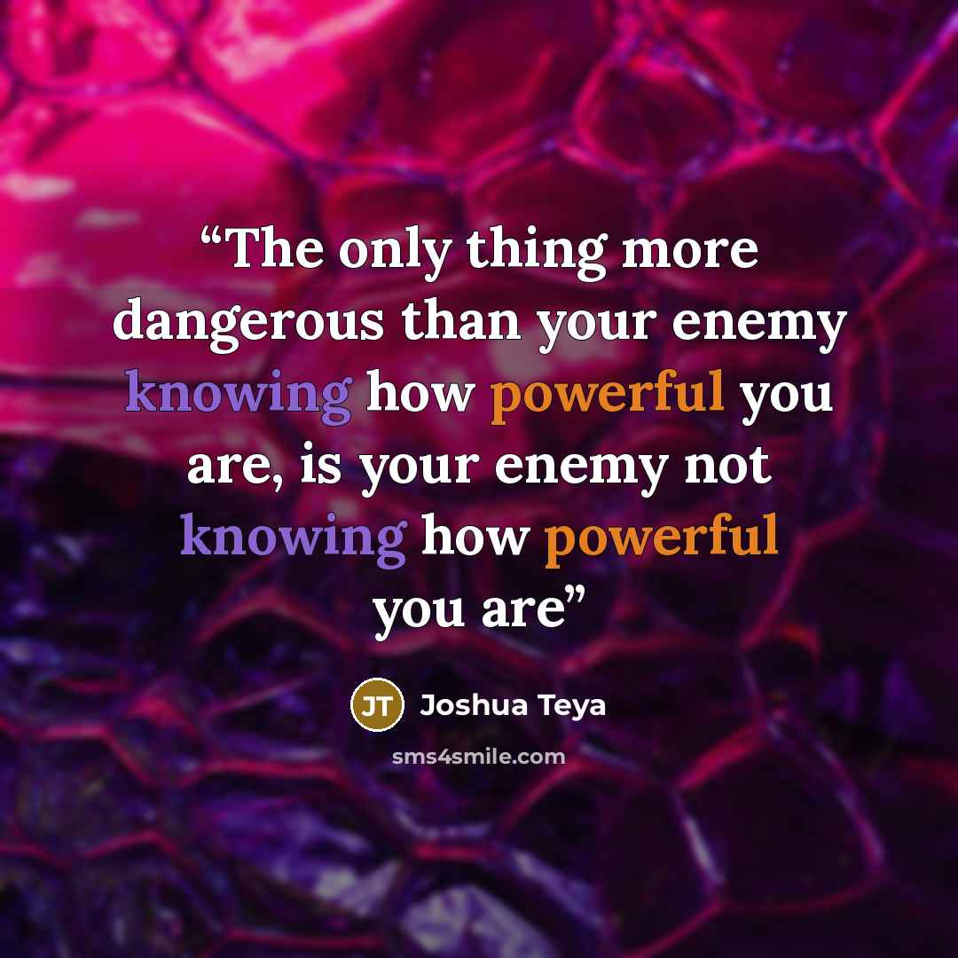 “The only thing more dangerous than your enemy knowing how powerful you are, is your enemy not knowing how powerful you are” quote by Joshua Teya