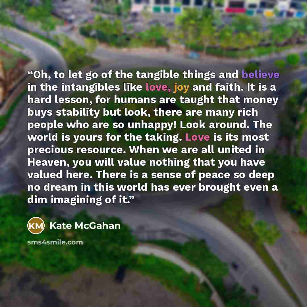 “Oh, to let go of the tangible things and believe in the intangibles like love, joy and faith. It is a hard lesson, for humans are taught that money buys stability but look, there are many rich people who are so unhappy! Look around. The world is yours for the taking. Love is its most precious…” quote by Kate McGahan