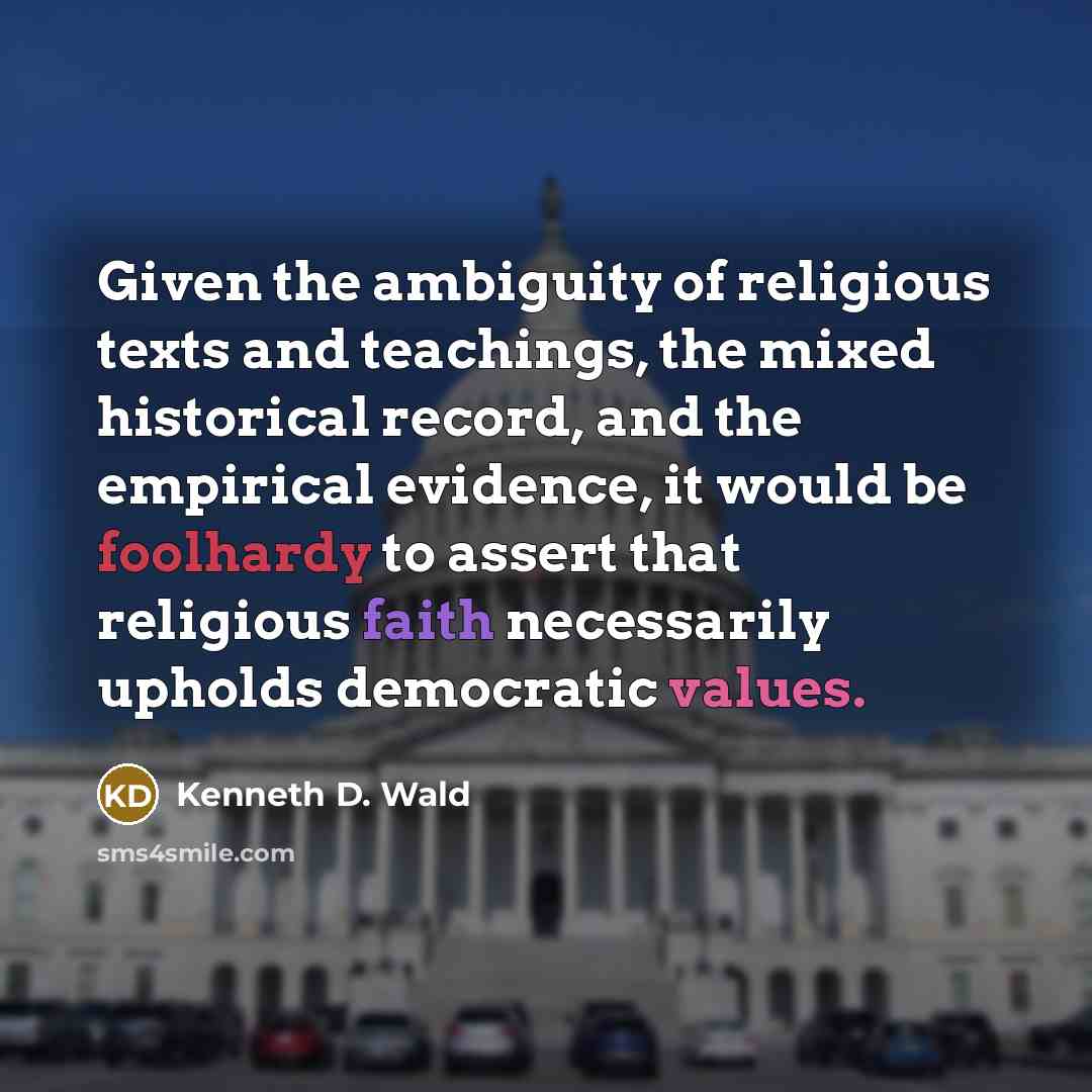 “Given the ambiguity of religious texts and teachings, the mixed historical record, and the empirical evidence, it would be foolhardy to assert that religious faith necessarily upholds democratic values.” quote by Kenneth D. Wald