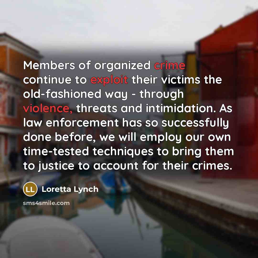 “Members of organized crime continue to exploit their victims the old-fashioned way - through violence, threats and intimidation. As law enforcement has so successfully done before, we will employ our own time-tested techniques to bring them to justice to account for their crimes.” quote by Loretta Lynch