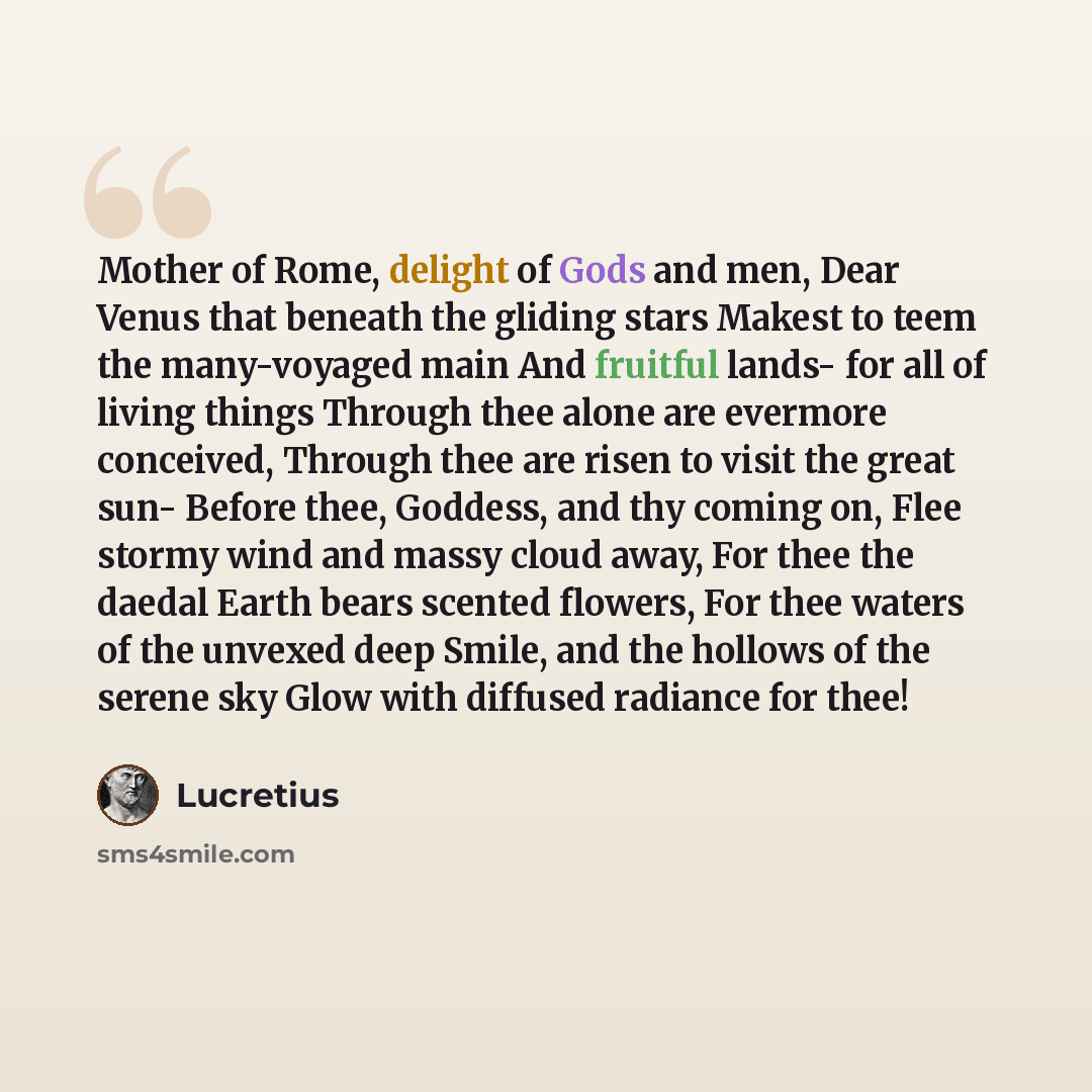 “Mother of Rome, delight of Gods and men, Dear Venus that beneath the gliding stars Makest to teem the many-voyaged main And fruitful lands- for all of living things Through thee alone are evermore conceived, Through thee are risen to visit the great sun- Before thee, Goddess, and thy coming on…” quote by Lucretius
