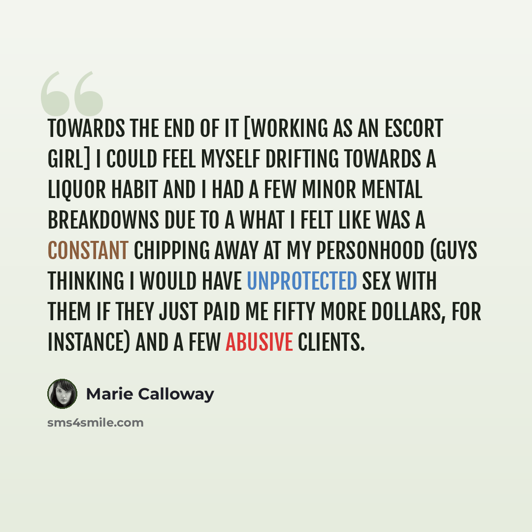 “Towards the end of it [working as an escort girl] I could feel myself drifting towards a liquor habit and I had a few minor mental breakdowns due to a what I felt like was a constant chipping away at my personhood (guys thinking I would have unprotected sex with them if they just paid me fifty…” quote by Marie Calloway