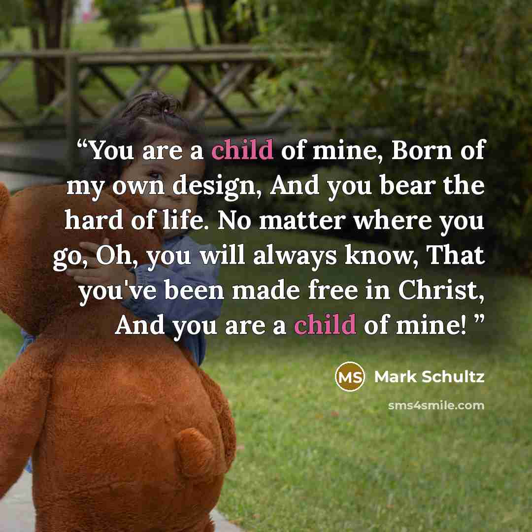 “You are a child of mine, Born of my own design, And you bear the hard of life. No matter where you go, Oh, you will always know, That you've been made free in Christ, And you are a child of mine!” quote by Mark Schultz